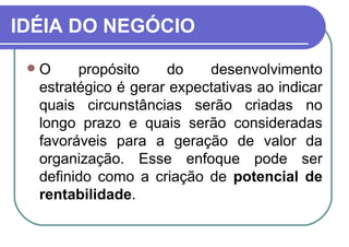 IDÉIA DO NEGÓCIO O propósito do desenvolvimento estratégico é gerar expectativas ao indicar quais circunstâncias serão criadas no longo prazo e quais serão consideradas favoráveis para a geração de valor da organização. Esse enfoque pode ser definido como a criação de  potencial de rentabilidade . 