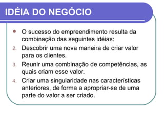 IDÉIA DO NEGÓCIO O sucesso do empreendimento resulta da combinação das seguintes idéias: Descobrir uma nova maneira de criar valor para os clientes. Reunir uma combinação de competências, as quais criam esse valor. Criar uma singularidade nas características anteriores, de forma a apropriar-se de uma parte do valor a ser criado.  