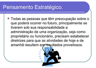 Pensamento Estratégico. Todas as pessoas que têm preocupação sobre o que poderá ocorrer no futuro, principalmente se tiverem sob sua responsabilidade a administração de uma organização, seja como proprietário ou funcionário, precisam estabelecer diretrizes para que as atividades de hoje e de amanhã resultem em resultados proveitosos. 