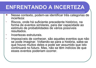 ENFRENTANDO A INCERTEZA Nesse contexto, podem-se identificar três categorias de incerteza: Riscos, onde há suficiente precedente histórico, na forma de eventos similares ,  para dar capacidade ao estimulo de probabilidades de vários possíveis resultados.  Incertezas estruturais.  Impossíveis de conhecer, são aqueles eventos que não se pode imaginar. Voltando-se para a história, sabe-se que houve muitos deles e pode ser assumido que isto continuará no futuro. Mas, não se têm indícios de que esses eventos poderiam ocorrer. 