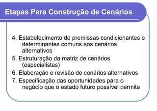Etapas Para Construção de Cenários   4. Estabelecimento de premissas condicionantes e determinantes comuns aos cenários alternativos 5. Estruturação da matriz de cenários (especialistas)  6. Elaboração e revisão de cenários alternativos 7. Especificação das oportunidades para o negócio que o estado futuro possível permite 