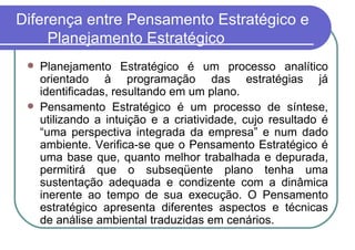 Diferença entre Pensamento Estratégico e Planejamento Estratégico Planejamento Estratégico é um processo analítico orientado à programação das estratégias já identificadas, resultando em um plano. Pensamento Estratégico é um processo de síntese, utilizando a intuição e a criatividade, cujo resultado é “uma perspectiva integrada da empresa” e num dado ambiente. Verifica-se que o Pensamento Estratégico é uma base que, quanto melhor trabalhada e depurada, permitirá que o subseqüente plano tenha uma sustentação adequada e condizente com a dinâmica inerente ao tempo de sua execução. O Pensamento estratégico apresenta diferentes aspectos e técnicas de análise ambiental traduzidas em cenários. 