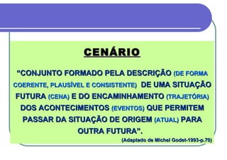 CENÁRIO “ CONJUNTO FORMADO PELA DESCRIÇÃO  (DE FORMA  C OERENTE, PLAUSÍVEL E CONSISTENTE)   DE UMA SITUAÇÃO FUTURA  (CENA)  E DO ENCAMINHAMENTO  (TRAJETÓRIA)  DOS ACONTECIMENTOS  (EVENTOS)  QUE PERMITEM PASSAR DA SITUAÇÃO DE ORIGEM  (ATUAL)  PARA OUTRA FUTURA”.  (Adaptado de Michel Godet-1993-p.70) 