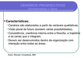 CENÁRIOS PROSPECTIVOS (Características e Tipos) Características: Cenários são elaborados a partir de variáveis qualitativas. Visão plural de futuro (existem várias possibilidades). Consistência, coerência interna entre a filosofia, a trajetória e as cenas que o integram. Devem ser desenvolvidos dentro da organização com interação entre todas as áreas. Fonte: Marcial e Grumbach, 2002 