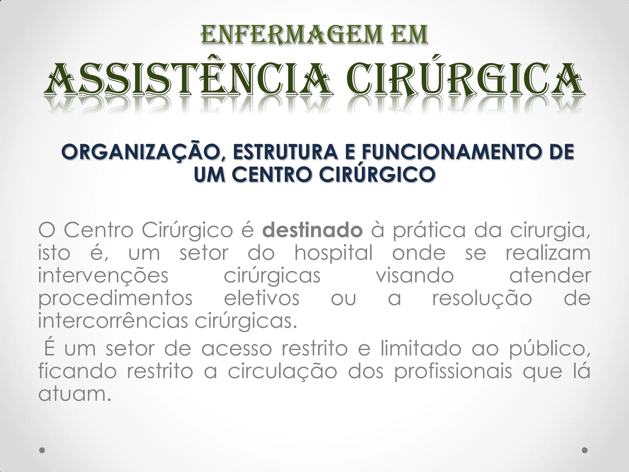 ORGANIZAÇÃO, ESTRUTURA E FUNCIONAMENTO DE
UM CENTRO CIRÚRGICO
O Centro Cirúrgico é destinado à prática da cirurgia,
isto é, um setor do hospital onde se realizam
intervenções cirúrgicas visando atender
procedimentos eletivos ou a resolução de
intercorrências cirúrgicas.
É um setor de acesso restrito e limitado ao público,
ficando restrito a circulação dos profissionais que lá
atuam.
 