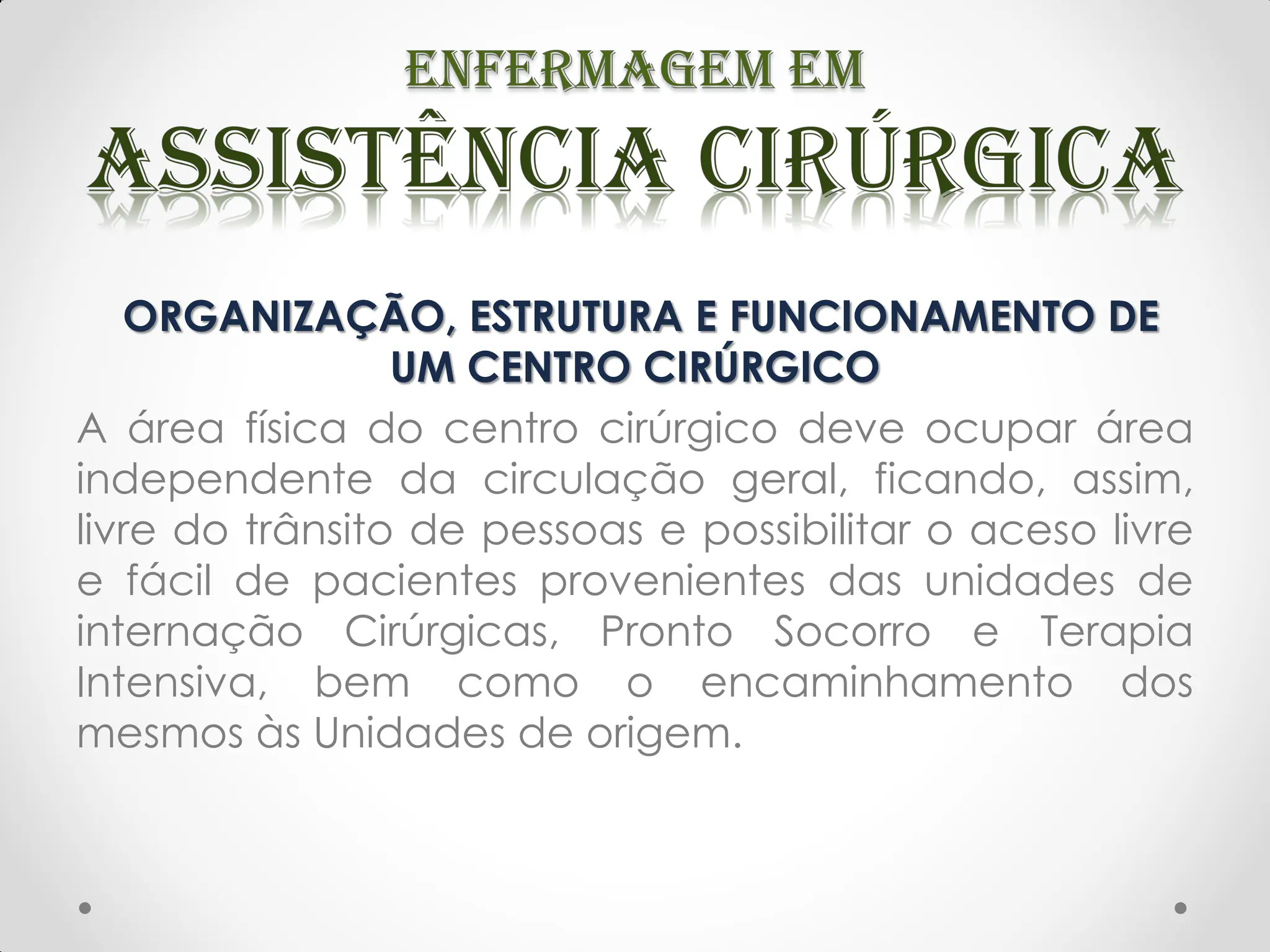 ORGANIZAÇÃO, ESTRUTURA E FUNCIONAMENTO DE
UM CENTRO CIRÚRGICO
A área física do centro cirúrgico deve ocupar área
independente da circulação geral, ficando, assim,
livre do trânsito de pessoas e possibilitar o aceso livre
e fácil de pacientes provenientes das unidades de
internação Cirúrgicas, Pronto Socorro e Terapia
Intensiva, bem como o encaminhamento dos
mesmos às Unidades de origem.
 