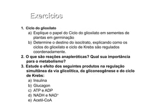 1.  Ciclo do glioxilato
a)  Explique o papel do Ciclo do glioxilato em sementes de
plantas em germinação
b)  Determine o destino do isocitrato, explicando como os
ciclos do glioxilato e ciclo de Krebs são regulados
coordenadamente.
2.  O que são reações anapleróticas? Qual sua importância
para o metabolismo?
3.  Estude o efeito dos seguintes produtos na regulação
simultânea da via glicolitica, da gliconeogênese e do ciclo
de Krebs:
a)  Insulina
b)  Glucagon
c)  ATP e ADP
d)  NADH e NAD+
e)  Acetil-CoA
 