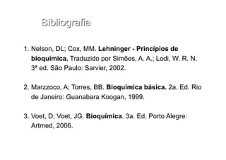 1.  Nelson, DL; Cox, MM. Lehninger - Princípios de
bioquímica. Traduzido por Simões, A. A.; Lodi, W. R. N.
3ª ed. São Paulo: Sarvier, 2002.
2.  Marzzoco, A; Torres, BB. Bioquímica básica. 2a. Ed. Rio
de Janeiro: Guanabara Koogan, 1999.
3.  Voet, D; Voet, JG. Bioquímica. 3a. Ed. Porto Alegre:
Artmed, 2006.
 