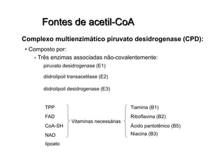 • Composto por:
- Três enzimas associadas não-covalentemente:
piruvato desidrogenase (E1)
diidrolipoil transacetilase (E2)
diidrolipoil desidrogenase (E3)
TPP
FAD
CoA-SH
NAD
lipoato
Vitaminas necessárias
Tiamina (B1)
Riboflavina (B2)
Ácido pantotênico (B5)
Niacina (B3)
 