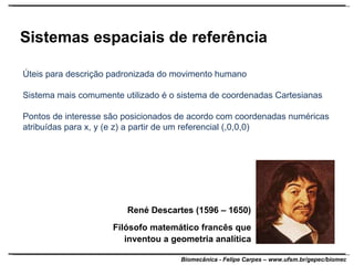 Sistemas espaciais de referência Úteis para descrição padronizada do movimento humano Sistema mais comumente utilizado é o sistema de coordenadas Cartesianas Pontos de interesse são posicionados de acordo com coordenadas numéricas atribuídas para x, y (e z) a partir de um referencial (,0,0,0) René Descartes (1596 – 1650) Filósofo matemático francês que inventou a geometria analítica 