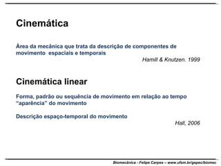 Cinemática Área da mecânica que trata da descrição de componentes de movimento  espaciais e temporais Hamill & Knutzen. 1999 Cinemática linear Forma, padrão ou sequência de movimento em relação ao tempo “ aparência” do movimento Descrição espaço-temporal do movimento Hall, 2006 
