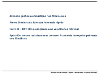 Johnson ganhou a competição nos 50m iniciais Até os 50m iniciais Johnson foi o mais rápido Entre 50 – 60m eles alcançaram suas velocidades máximas Após 60m ambos reduziram mas Johnson ficou mais lento principalmente nos 10m finais 