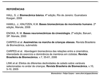 REFERÊNCIAS HALL, S. J.  Biomecânica básica . 4ª edição, Rio de Janeiro: Guanabara Koogan, 2009 HAMILL, J.; KNUTZEN, K.M.  Bases biomecânicas do movimento humano . 2ª edição, Manole, 2008 ENOKA, R. M.  Bases neuromecânicas da cinesiologia.  2ª edição, Barueri, SP: Manole, 2000 CARPES et al.  Assimetrias na marcha de crianças obesas . Revista Brasileira de Biomecânica, submetido CARPES et al.  Abordagem biomecânica das relações entre a cinemática, intensidade do exercício e dominância de membros em ciclistas.  Revista Brasileira de Biomecânica , v.7, 55-61, 2006 LINK et al. Efeitos de diferentes declividades de solado sobre variáveis selecionadas no andar de crianças.  Revista Brasileira de Biomecânica , v.10, 5-10, 2005 