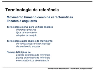 Terminologia de referência Movimento humano combina características lineares e angulares Terminologia serve para unificar análises diferentes posturas tipos de movimento relações de posição Terminologia para análise do movimento de comparações e inter-relações de movimento articular Requer definições de posição anatômica de referência planos anatômicos de referência eixos anatômicos de referência 