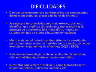 DIFICULDADES
• O microrganismo promove tranformações dos componentes
do meio em produtos, graças a milhares de enzimas;
• As sínteses são controladas pelo meio externo, portanto
identificar que medidas são realmente representativas do
processo de transformação é muito dificil, mesmo em
sistemas em que o sistema é bastante homogêneo;
• Muito mais complicado é quando o sistema for constituído
por cultura mista, meios com sólidos em suspensão, como por
exemplo em tratamentos de efluentes; (DQO e DBO);
• Sistemas de fermentação onde as células são filamentosas,
células imobilizadas, células em meio semi-sólido;
• Substratos parcialmente insolúveis, como hidrocarbonetos
líquidos ou sólidos, polímeros, minérios, etc.
 