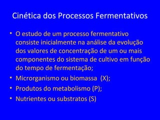 • O estudo de um processo fermentativo
consiste inicialmente na análise da evolução
dos valores de concentração de um ou mais
componentes do sistema de cultivo em função
do tempo de fermentação;
• Microrganismo ou biomassa (X);
• Produtos do metabolismo (P);
• Nutrientes ou substratos (S)
Cinética dos Processos Fermentativos
 