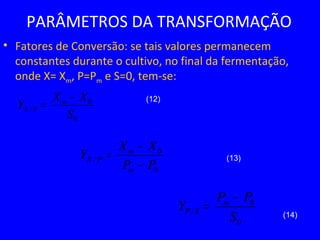 PARÂMETROS DA TRANSFORMAÇÃO
• Fatores de Conversão: se tais valores permanecem
constantes durante o cultivo, no final da fermentação,
onde X= Xm, P=Pm e S=0, tem-se:
0
0
/
PP
XX
Y
m
m
PX
−
−
=
(12)
(13)
(14)
0
0
/
S
XX
Y m
SX
−
=
0
0
/
S
PP
Y m
SP
−
=
 
