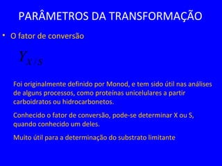 PARÂMETROS DA TRANSFORMAÇÃO
• O fator de conversão
Foi originalmente definido por Monod, e tem sido útil nas análises
de alguns processos, como proteínas unicelulares a partir
carboidratos ou hidrocarbonetos.
Conhecido o fator de conversão, pode-se determinar X ou S,
quando conhecido um deles.
Muito útil para a determinação do substrato limitante
SXY /
 