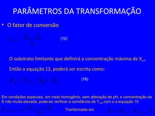 PARÂMETROS DA TRANSFORMAÇÃO
• O fator de conversão
O substrato limitante que definirá a concentração máxima de Xm,
Então a equação 12, poderá ser escrita como:
0
0
/
S
XX
Y m
SX
−
=
00/ XSYX SXm +⋅=
(12)
(16)
Em condições especiais, em meio homogênio, sem alteração de pH, e concentração de
S não muito elevada, pode-se verificar a constância de YX/S com o a equação 15
S
XX
Y m
SX
−
=/ SYXX SXm ⋅−= /
Tranformada em
 