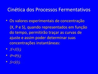 • Os valores experimentais de concentração
(X, P e S), quando representados em função
do tempo, permitirão traçar as curvas de
ajuste e assim poder determinar suas
concentrações instantâneas:
• X=X(t);
• P=P(t);
• S=S(t).
Cinética dos Processos Fermentativos
 