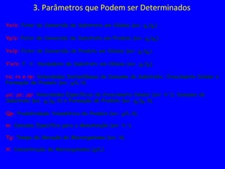 3. Parâmetros que Podem ser Determinados
Yx/s: Fator de Conversão de Substrato em Células (ex: gx/gs).
Yp/s: Fator de Conversão de Substrato em Produto (ex: gp/gs).
Yx/p: Fator de Conversão de Produto em Células (ex: gx/gp).
Y’x/s: F. C. Verdadeiro de Substrato em Células (ex: gx/gs).
rx; rs e rp: Velocidades Instantâneas de Consumo de Substrato; Crescimento Celular e
Formação de Produto (ex: g/L.h).
µx; µs; µp: Velocidades Específicas de Crescimento Celular (ex: h-1
); Consumo de
Substrato (ex: gs/gx.h) e Formação de Produto (ex: gp/gx.h).
Qp: Produtividade Volumétrica do Produto (ex: g/L.h).
m: Consumo Específico para a Manutenção (ex: h-1
).
Tg: Tempo de Geração do Microrganismo (ex: h).
X: Concentração de Microrganismo (g/L)
 