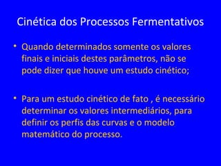 • Quando determinados somente os valores
finais e iniciais destes parâmetros, não se
pode dizer que houve um estudo cinético;
• Para um estudo cinético de fato , é necessário
determinar os valores intermediários, para
definir os perfis das curvas e o modelo
matemático do processo.
Cinética dos Processos Fermentativos
 