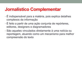 Jornalístico Complementar 
•É indispensável para a matéria, pois explica detalhes complexos da informação 
•É feito a partir de uma ação conjunta de repórteres, editores, designers e diagramadores 
•São aqueles vinculados diretamente à uma notícia ou reportagem, atuando como um mecanismo para melhor compreensão do texto  