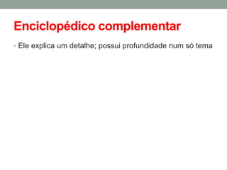 Enciclopédico complementar 
•Ele explica um detalhe; possui profundidade num só tema  
