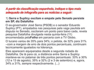 A partir da classificação espanhola, indique o tipo mais adequado de infografia para as notícias a seguir: 
1) Serra e Suplicy oscilam e empate pelo Senado persiste em SP, diz Datafolha 
O ex-governador José Serra (PSDB) e o senador Eduardo Suplicy (PT), empatados nas pesquisas pela vaga paulista em disputa no Senado, oscilaram um ponto para baixo cada, revela pesquisa Datafolha divulgada nesta quinta-feira (11) encomendada pelaFolha em parceria com a TV Globo. 
O tucano variou de 35% para 34%; o petista, de 32% para 31% –com a margem de erro de dois pontos percentuais, continuam tecnicamente igualados na liderança. 
Eles aparecem equiparados desde a segunda rodada do Datafolha. De lá para cá, a distância entre Serra e Suplicy manteve-se no patamar de três pontos percentuais: 33% a 30% (12 e 13 de agosto), 35% a 32% (2 e 3 de setembro) e, agora, 34% a 31%, sempre respectivamente. (...)  