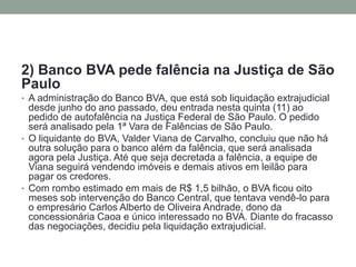 2) Banco BVA pede falência na Justiça de São Paulo 
•A administração do Banco BVA, que está sob liquidação extrajudicial desde junho do ano passado, deu entrada nesta quinta (11) ao pedido de autofalência na Justiça Federal de São Paulo. O pedido será analisado pela 1ª Vara de Falências de São Paulo. 
•O liquidante do BVA, Valder Viana de Carvalho, concluiu que não há outra solução para o banco além da falência, que será analisada agora pela Justiça. Até que seja decretada a falência, a equipe de Viana seguirá vendendo imóveis e demais ativos em leilão para pagar os credores. 
•Com rombo estimado em mais de R$ 1,5 bilhão, o BVA ficou oito meses sob intervenção do Banco Central, que tentava vendê-lo para o empresário Carlos Alberto de Oliveira Andrade, dono da concessionária Caoa e único interessado no BVA. Diante do fracasso das negociações, decidiu pela liquidação extrajudicial.  
