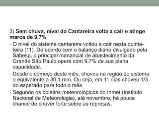 3) Sem chuva, nível do Cantareira volta a cair e atinge marca de 9,7% 
•O nível do sistema cantareira voltou a cair nesta quinta- feira (11). De acordo com o balanço diário divulgado pela Sabesp, o principal manancial de abastecimento da Grande São Paulo opera com 9,7% de sua plena capacidade. 
•Desde o começo deste mês, choveu na região do sistema o equivalente a 30,1 mm. Ou seja, em 11 dias choveu 1/3 do esperado para todo o mês. 
•Segundo os boletins meteorológicos do Inmet (Instituto Nacional de Meteorologia), até novembro, há pouca chance de chover forte sobre as represas.  