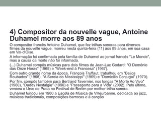 4) Compositor da nouvelle vague, Antoine Duhamel morre aos 89 anos 
O compositor francês Antoine Duhamel, que fez trilhas sonoras para diversos filmes da nouvelle vague, morreu nesta quinta-feira (11) aos 89 anos, em sua casa em Val-d'Oise. 
A informação foi confirmada pela família de Duhamel ao jornal francês "Le Monde", mas a causa da morte não foi informada. 
(...) Duhamel compôs músicas para dois filmes de Jean-Luc Godard: "O Demônio das Onze Horas" (1965) e "Week-end à Francesa" (1967). 
Com outro grande nome da época, François Truffaut, trabalhou em "Beijos Roubados" (1968), "A Sereia do Mississippi" (1969) e "Domicílio Conjugal" (1970). 
Por fim, compôs também para Bertrand Tavernier, nos longas "A Morte Ao Vivo" (1980), "Daddy Nostalgie" (1990) e "Passaporte para a Vida" (2002). Pelo último, venceu o Urso de Prata no Festival de Berlim por melhor trilha sonora. 
Duhamel fundou em 1980 a Escola de Música de Villeurbanne, dedicada ao jazz, músicas tradicionais, composições barrocas e à canção  