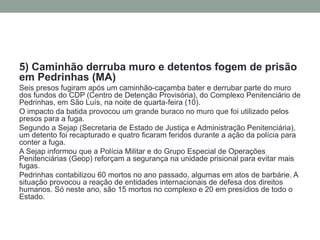 5) Caminhão derruba muro e detentos fogem de prisão em Pedrinhas (MA) 
Seis presos fugiram após um caminhão-caçamba bater e derrubar parte do muro dos fundos do CDP (Centro de Detenção Provisória), do Complexo Penitenciário de Pedrinhas, em São Luís, na noite de quarta-feira (10). 
O impacto da batida provocou um grande buraco no muro que foi utilizado pelos presos para a fuga. 
Segundo a Sejap (Secretaria de Estado de Justiça e Administração Penitenciária), um detento foi recapturado e quatro ficaram feridos durante a ação da polícia para conter a fuga. 
A Sejap informou que a Polícia Militar e do Grupo Especial de Operações Penitenciárias (Geop) reforçam a segurança na unidade prisional para evitar mais fugas. 
Pedrinhas contabilizou 60 mortos no ano passado, algumas em atos de barbárie. A situação provocou a reação de entidades internacionais de defesa dos direitos humanos. Só neste ano, são 15 mortos no complexo e 20 em presídios de todo o Estado.  