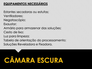 EQUIPAMENTOS NECESSÁRIOS
Estantes secadoras ou estufas;
Ventiladores;
Negatoscópio;
Exaustor;
Armário para armazenar das soluções;
Cesto de lixo;
Luz para limpeza;
Tabela de orientação do processamento;
Soluções Reveladora e Fixadora.
CÂMARA ESCURA
 