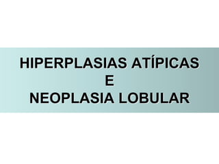 HIPERPLASIAS ATÍPICAS
E
NEOPLASIA LOBULAR
 
