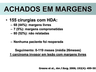 ACHADOS EM MARGENS
• 155 cirurgias com HDA:
– 68 (44%): margens livres
– 7 (5%): margens comprometidas
– 80 (52%): não relatadas
– Nenhuma paciente foi reoperada
Seguimento: 0-119 meses (média 26meses)
1 carcinoma invasor em lesão com margens livres
Greene et al., Am J Surg, 2006; 192(4): 499-501
 