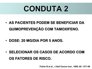 CONDUTA 2
• AS PACIENTES PODEM SE BENEFICIAR DA
QUIMOPREVENÇÃO COM TAMOXIFENO.
• DOSE: 20 MG/DIA POR 5 ANOS.
• SELECIONAR OS CASOS DE ACORDO COM
OS FATORES DE RISCO.
Fisher B et al., J Natl Cancer Inst , 1998; 90: 1371-88
 