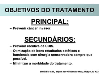 PRINCIPAL:
– Prevenir câncer invasor.
SECUNDÁRIOS:
– Prevenir recidiva de CDIS.
– Otimização de bons resultados estéticos e
funcionais com cirurgia conservadora sempre que
possível.
– Minimizar a morbidade do tratamento.
Smith BD et al., Expert Rev Anticancer Ther, 2008; 8(3): 433-
OBJETIVOS DO TRATAMENTO
 