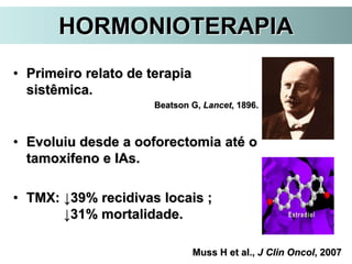 HORMONIOTERAPIA
• Primeiro relato de terapia
sistêmica.
Beatson G, Lancet, 1896.
• Evoluiu desde a ooforectomia até o
tamoxifeno e IAs.
• TMX: ↓39% recidivas locais ;
↓31% mortalidade.
Muss H et al., J Clin Oncol, 2007
 