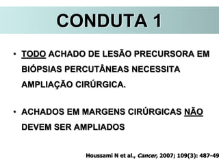 CONDUTA 1
• TODO ACHADO DE LESÃO PRECURSORA EM
BIÓPSIAS PERCUTÂNEAS NECESSITA
AMPLIAÇÃO CIRÚRGICA.
• ACHADOS EM MARGENS CIRÚRGICAS NÃO
DEVEM SER AMPLIADOS
Houssami N et al., Cancer, 2007; 109(3): 487-49
 