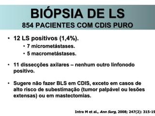 BIÓPSIA DE LS
854 PACIENTES COM CDIS PURO
• 12 LS positivos (1,4%).
• 7 micrometástases.
• 5 macrometástases.
• 11 dissecções axilares – nenhum outro linfonodo
positivo.
• Sugere não fazer BLS em CDIS, exceto em casos de
alto risco de subestimação (tumor palpável ou lesões
extensas) ou em mastectomias.
Intra M et al., Ann Surg, 2008; 247(2): 315-19
 