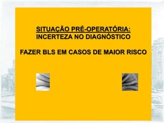 SITUAÇÃO PRÉ-OPERATÓRIA:
INCERTEZA NO DIAGNÓSTICO
FAZER BLS EM CASOS DE MAIOR RISCO
 