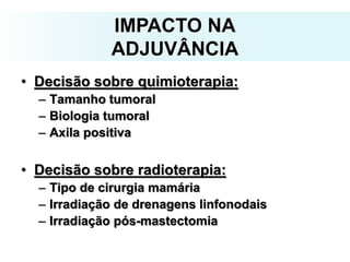 IMPACTO NA
ADJUVÂNCIA
• Decisão sobre quimioterapia:
– Tamanho tumoral
– Biologia tumoral
– Axila positiva
• Decisão sobre radioterapia:
– Tipo de cirurgia mamária
– Irradiação de drenagens linfonodais
– Irradiação pós-mastectomia
 