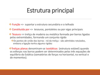Estrutura principal
 Função => suportar a estrutura secundária e o telhado
 Constituída por => tesouras, pontaletes ou por vigas principais
 Tesoura => treliça de madeira ou metálica formada por barras ligadas
pelas extremidades, formando um conjunto rígido
Os pontos de união das barras - nó da treliça - são admitidos rotulados,
embora a ligação tenha alguma rigidez
Treliças planas denominam-se isostáticas (estrutura estável) quando
os esforços nas barras podem ser determinados pelas três equações de
equilíbrio da Estática (somatórios de forças na horizontal, na vertical e
de momentos).
 