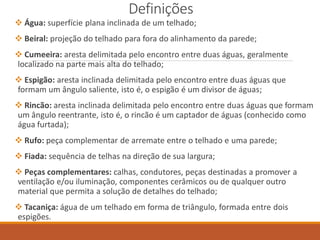 Definições
 Água: superfície plana inclinada de um telhado;
 Beiral: projeção do telhado para fora do alinhamento da parede;
 Cumeeira: aresta delimitada pelo encontro entre duas águas, geralmente
localizado na parte mais alta do telhado;
 Espigão: aresta inclinada delimitada pelo encontro entre duas águas que
formam um ângulo saliente, isto é, o espigão é um divisor de águas;
 Rincão: aresta inclinada delimitada pelo encontro entre duas águas que formam
um ângulo reentrante, isto é, o rincão é um captador de águas (conhecido como
água furtada);
 Rufo: peça complementar de arremate entre o telhado e uma parede;
 Fiada: sequência de telhas na direção de sua largura;
 Peças complementares: calhas, condutores, peças destinadas a promover a
ventilação e/ou iluminação, componentes cerâmicos ou de qualquer outro
material que permita a solução de detalhes do telhado;
 Tacaniça: água de um telhado em forma de triângulo, formada entre dois
espigões.
 