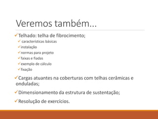 Veremos também...
Telhado: telha de fibrocimento;
 características básicas
instalação
normas para projeto
faixas e fiadas
exemplo de cálculo
fixação
Cargas atuantes na coberturas com telhas cerâmicas e
onduladas;
Dimensionamento da estrutura de sustentação;
Resolução de exercícios.
 
