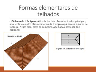 c) Telhado de três águas: Além de ter dois planos inclinados principais,
apresenta um outro plano em forma de triângulo que recebe o nome de
tacaniça. Neste caso, além da cumeeira, o telhado apresenta dois
espigões;
Formas elementares de
telhados
 