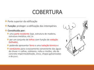 COBERTURA
 Parte superior da edificação
 Função: proteger a edificação das intempéries
 Constituída por:
 uma parte resistente (laje, estrutura de madeira,
estrutura metálica, etc.) e
 por um conjunto de telhas com função de vedação
(telhado),
 podendo apresentar forro e uma isolação térmica e
 condutores para o escoamento conveniente das águas
de chuva => calhas, coletores, rufos e rincões, são de
concreto impermeabilizado, zinco, chapas galvanizadas
e de p.v.c.
 