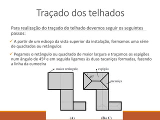 Traçado dos telhados
Para realização do traçado do telhado devemos seguir os seguintes
passos:
 A partir de um esboço da vista superior da instalação, formamos uma série
de quadrados ou retângulos
 Pegamos o retângulo ou quadrado de maior largura e traçamos os espigões
num ângulo de 45º e em seguida ligamos às duas tacaniças formadas, fazendo
a linha da cumeeira
 