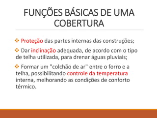 FUNÇÕES BÁSICAS DE UMA
COBERTURA
 Proteção das partes internas das construções;
 Dar inclinação adequada, de acordo com o tipo
de telha utilizada, para drenar águas pluviais;
 Formar um "colchão de ar" entre o forro e a
telha, possibilitando controle da temperatura
interna, melhorando as condições de conforto
térmico.
 